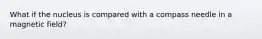 What if the nucleus is compared with a compass needle in a magnetic field?