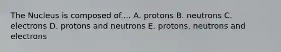 The Nucleus is composed of.... A. protons B. neutrons C. electrons D. protons and neutrons E. protons, neutrons and electrons