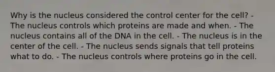 Why is the nucleus considered the control center for the cell? - The nucleus controls which proteins are made and when. - The nucleus contains all of the DNA in the cell. - The nucleus is in the center of the cell. - The nucleus sends signals that tell proteins what to do. - The nucleus controls where proteins go in the cell.