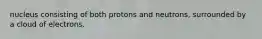 nucleus consisting of both protons and neutrons, surrounded by a cloud of electrons.