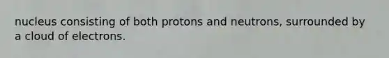 nucleus consisting of both protons and neutrons, surrounded by a cloud of electrons.