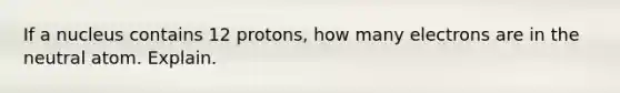 If a nucleus contains 12 protons, how many electrons are in the neutral atom. Explain.