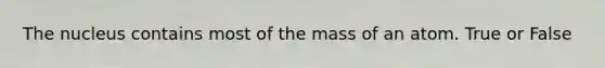 The nucleus contains most of the mass of an atom. True or False