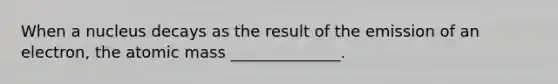 When a nucleus decays as the result of the emission of an electron, the atomic mass ______________.