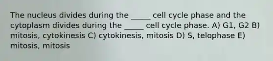 The nucleus divides during the _____ cell cycle phase and the cytoplasm divides during the _____ cell cycle phase. A) G1, G2 B) mitosis, cytokinesis C) cytokinesis, mitosis D) S, telophase E) mitosis, mitosis