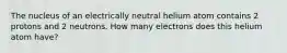 The nucleus of an electrically neutral helium atom contains 2 protons and 2 neutrons. How many electrons does this helium atom have?