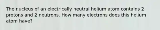 The nucleus of an electrically neutral helium atom contains 2 protons and 2 neutrons. How many electrons does this helium atom have?