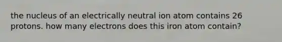 the nucleus of an electrically neutral ion atom contains 26 protons. how many electrons does this iron atom contain?