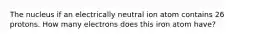 The nucleus if an electrically neutral ion atom contains 26 protons. How many electrons does this iron atom have?