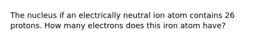 The nucleus if an electrically neutral ion atom contains 26 protons. How many electrons does this iron atom have?