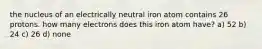 the nucleus of an electrically neutral iron atom contains 26 protons. how many electrons does this iron atom have? a) 52 b) 24 c) 26 d) none