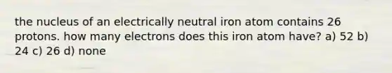 the nucleus of an electrically neutral iron atom contains 26 protons. how many electrons does this iron atom have? a) 52 b) 24 c) 26 d) none