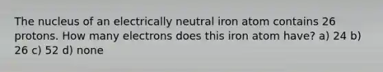 The nucleus of an electrically neutral iron atom contains 26 protons. How many electrons does this iron atom have? a) 24 b) 26 c) 52 d) none