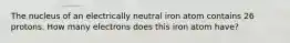 The nucleus of an electrically neutral iron atom contains 26 protons. How many electrons does this iron atom have?