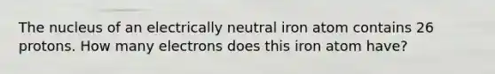 The nucleus of an electrically neutral iron atom contains 26 protons. How many electrons does this iron atom have?