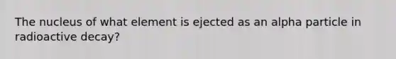 The nucleus of what element is ejected as an alpha particle in radioactive decay?