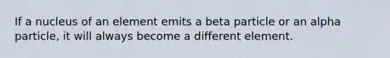 If a nucleus of an element emits a beta particle or an alpha particle, it will always become a different element.