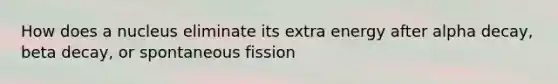 How does a nucleus eliminate its extra energy after alpha decay, beta decay, or spontaneous fission