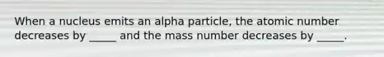 When a nucleus emits an alpha particle, the atomic number decreases by _____ and the mass number decreases by _____.