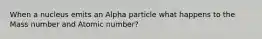 When a nucleus emits an Alpha particle what happens to the Mass number and Atomic number?