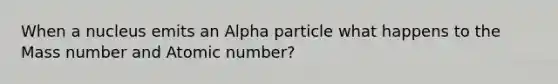 When a nucleus emits an Alpha particle what happens to the Mass number and Atomic number?