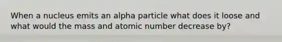 When a nucleus emits an alpha particle what does it loose and what would the mass and atomic number decrease by?