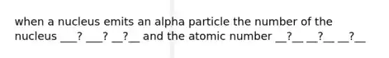 when a nucleus emits an alpha particle the number of the nucleus ___? ___? __?__ and the atomic number __?__ __?__ __?__