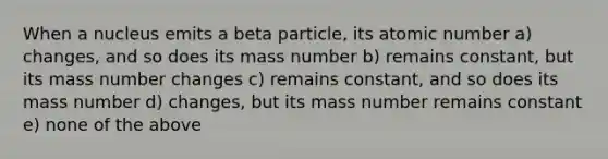 When a nucleus emits a beta particle, its atomic number a) changes, and so does its mass number b) remains constant, but its mass number changes c) remains constant, and so does its mass number d) changes, but its mass number remains constant e) none of the above