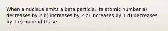 When a nucleus emits a beta particle, its atomic number a) decreases by 2 b) increases by 2 c) increases by 1 d) decreases by 1 e) none of these