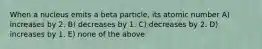 When a nucleus emits a beta particle, its atomic number A) increases by 2. B) decreases by 1. C) decreases by 2. D) increases by 1. E) none of the above