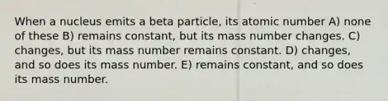 When a nucleus emits a beta particle, its atomic number A) none of these B) remains constant, but its mass number changes. C) changes, but its mass number remains constant. D) changes, and so does its mass number. E) remains constant, and so does its mass number.