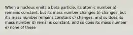 When a nucleus emits a beta particle, its atomic number a) remains constant, but its mass number changes b) changes, but it's mass number remains constant c) changes, and so does its mass number d) remains constant, and so does its mass number e) none of these