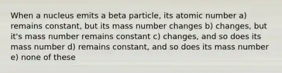 When a nucleus emits a beta particle, its atomic number a) remains constant, but its mass number changes b) changes, but it's mass number remains constant c) changes, and so does its mass number d) remains constant, and so does its mass number e) none of these