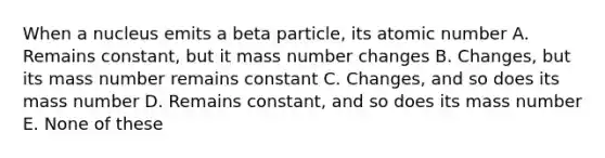 When a nucleus emits a beta particle, its atomic number A. Remains constant, but it mass number changes B. Changes, but its mass number remains constant C. Changes, and so does its mass number D. Remains constant, and so does its mass number E. None of these