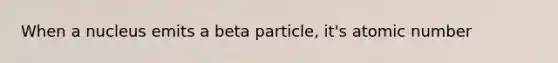 When a nucleus emits a beta particle, it's atomic number