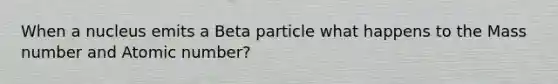 When a nucleus emits a Beta particle what happens to the Mass number and Atomic number?