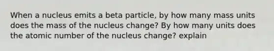 When a nucleus emits a beta particle, by how many mass units does the mass of the nucleus change? By how many units does the atomic number of the nucleus change? explain