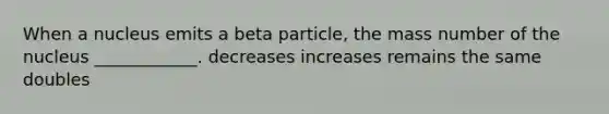 When a nucleus emits a beta particle, the mass number of the nucleus ____________. decreases increases remains the same doubles