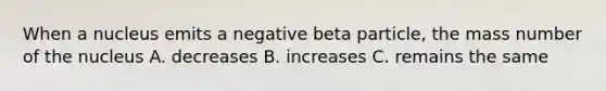 When a nucleus emits a negative beta particle, the mass number of the nucleus A. decreases B. increases C. remains the same