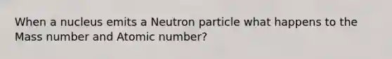 When a nucleus emits a Neutron particle what happens to the Mass number and Atomic number?