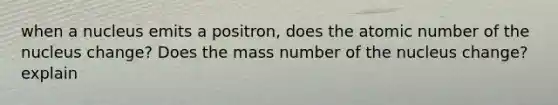 when a nucleus emits a positron, does the atomic number of the nucleus change? Does the mass number of the nucleus change? explain