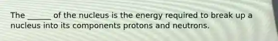 The ______ of the nucleus is the energy required to break up a nucleus into its components protons and neutrons.