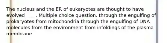 The nucleus and the ER of eukaryotes are thought to have evolved ____. Multiple choice question. through the engulfing of prokaryotes from mitochondria through the engulfing of DNA molecules from the environment from infoldings of the plasma membrane