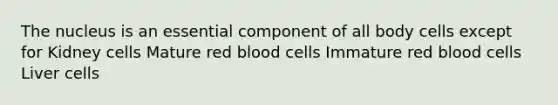 The nucleus is an essential component of all body cells except for Kidney cells Mature red blood cells Immature red blood cells Liver cells