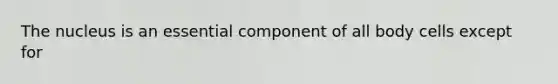 The nucleus is an essential component of all body cells except for