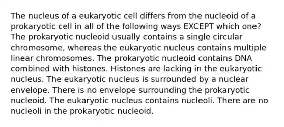 The nucleus of a eukaryotic cell differs from the nucleoid of a prokaryotic cell in all of the following ways EXCEPT which one? The prokaryotic nucleoid usually contains a single circular chromosome, whereas the eukaryotic nucleus contains multiple linear chromosomes. The prokaryotic nucleoid contains DNA combined with histones. Histones are lacking in the eukaryotic nucleus. The eukaryotic nucleus is surrounded by a nuclear envelope. There is no envelope surrounding the prokaryotic nucleoid. The eukaryotic nucleus contains nucleoli. There are no nucleoli in the prokaryotic nucleoid.