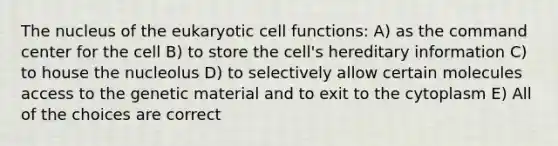 The nucleus of <a href='https://www.questionai.com/knowledge/ky9y1VRXN8-the-eu' class='anchor-knowledge'>the eu</a>karyotic cell functions: A) as the command center for the cell B) to store the cell's hereditary information C) to house the nucleolus D) to selectively allow certain molecules access to the genetic material and to exit to the cytoplasm E) All of the choices are correct