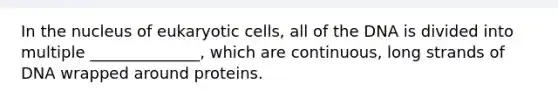 In the nucleus of <a href='https://www.questionai.com/knowledge/kb526cpm6R-eukaryotic-cells' class='anchor-knowledge'>eukaryotic cells</a>, all of the DNA is divided into multiple ______________, which are continuous, long strands of DNA wrapped around proteins.