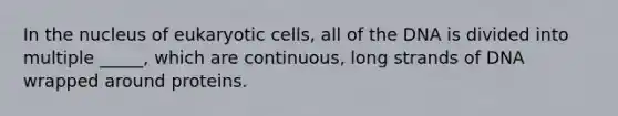 In the nucleus of eukaryotic cells, all of the DNA is divided into multiple _____, which are continuous, long strands of DNA wrapped around proteins.