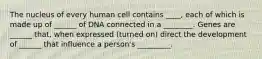 The nucleus of every human cell contains ____, each of which is made up of ______ of DNA connected in a ________. Genes are ______ that, when expressed (turned on) direct the development of ______ that influence a person's _________.